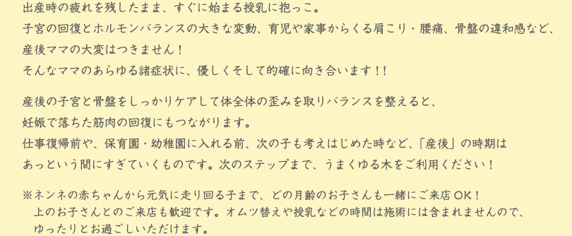 出産時の疲れを残したまま、すぐに始まる授乳に抱っこ。
子宮の回復とホルモンバランスの大きな変動、育児や家事からくる肩こり・腰痛、骨盤の違和感など、産後ママの大変はつきません！
そんなママのあらゆる諸症状に、優しくそして的確に向き合います！！
産後の子宮と骨盤をしっかりケアして体全体の歪みを取りバランスを整えると、
妊娠で落ちた筋肉の回復にもつながります。
仕事復帰前や、保育園・幼稚園に入れる前、次の子も考えはじめた時など、「産後」の時期は
あっという間にすぎていくものです。次のステップまで、うまくゆる木をご利用ください！
※ネンネの赤ちゃんから元気に走り回る子まで、どの月齢のお子さんも一緒にご来店OK！　
　上のお子さんとのご来店も歓迎です。オムツ替えや授乳などの時間は施術には含まれませんので、
　ゆったりとお過ごしいただけます。