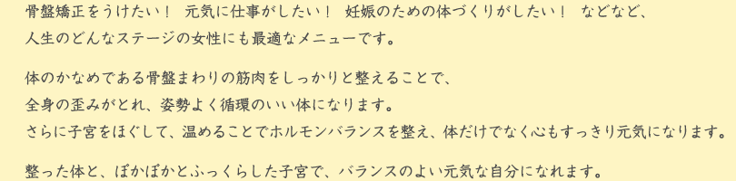 骨盤矯正をうけたい！  元気に仕事がしたい！  妊娠のための体づくりがしたい！  などなど、人生のどんなステージの女性にも最適なメニューです。
体のかなめである骨盤まわりの筋肉をしっかりと整えることで、全身の歪みがとれ、姿勢よく循環のいい体になります。
さらに子宮をほぐして、温めることでホルモンバランスを整え、体だけでなく心もすっきり元気になります。
整った体と、ぽかぽかとふっくらした子宮で、バランスのよい元気な自分になれます。